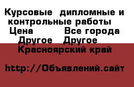 Курсовые, дипломные и контрольные работы! › Цена ­ 100 - Все города Другое » Другое   . Красноярский край